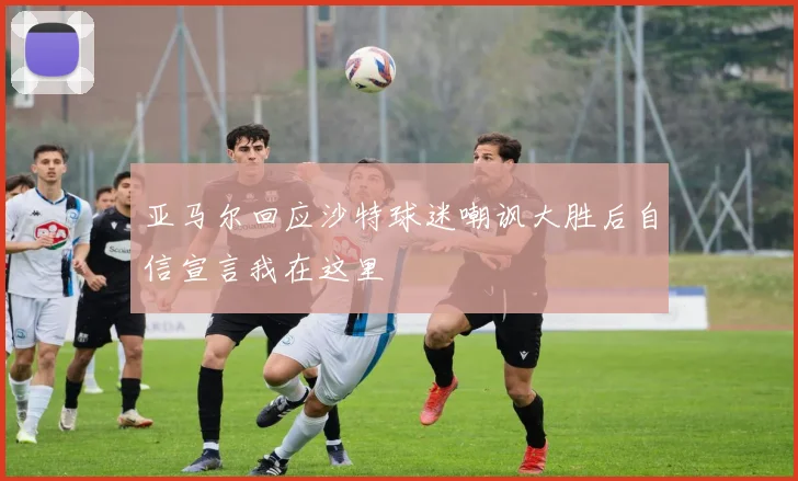 亚马尔回应沙特球迷嘲讽大胜后自信宣言我在这里
