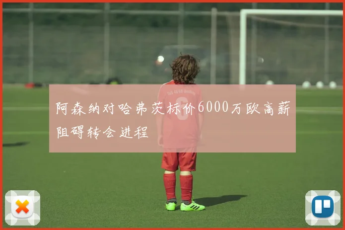 阿森纳对哈弗茨标价6000万欧高薪阻碍转会进程