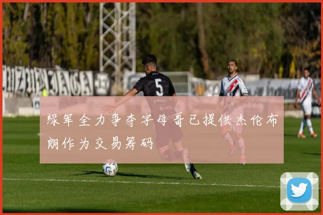绿军全力争夺字母哥已提供杰伦布朗作为交易筹码