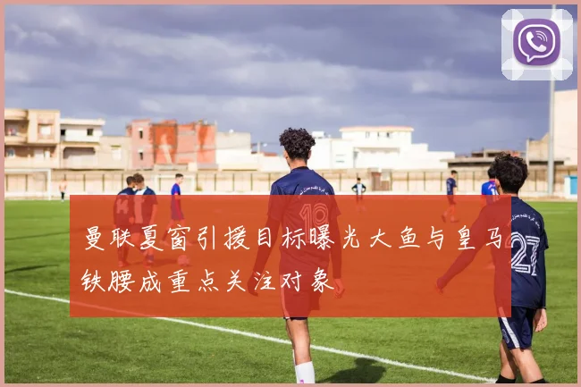 曼联夏窗引援目标曝光大鱼与皇马铁腰成重点关注对象