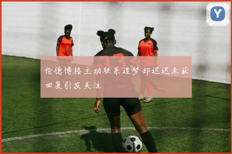伦德博格主动联系追梦却迟迟未获回复引发关注