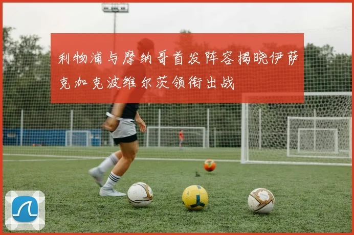 利物浦与摩纳哥首发阵容揭晓伊萨克加克波维尔茨领衔出战