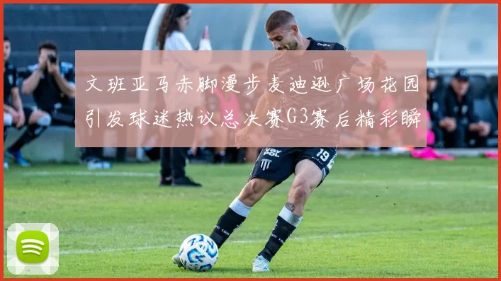 文班亚马赤脚漫步麦迪逊广场花园引发球迷热议总决赛G3赛后精彩瞬间