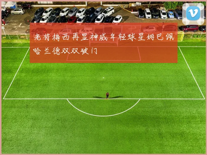 老将梅西再显神威年轻球星姆巴佩哈兰德双双破门