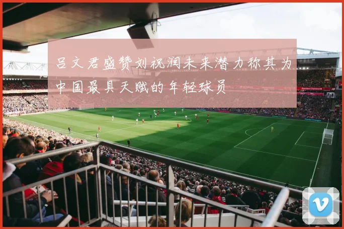 吕文君盛赞刘祝润未来潜力称其为中国最具天赋的年轻球员