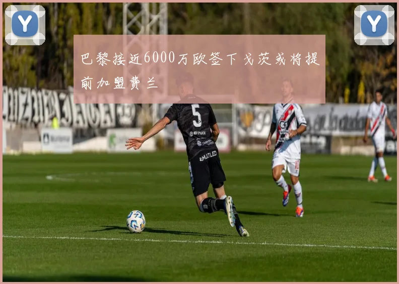 巴黎接近6000万欧签下戈茨或将提前加盟费兰