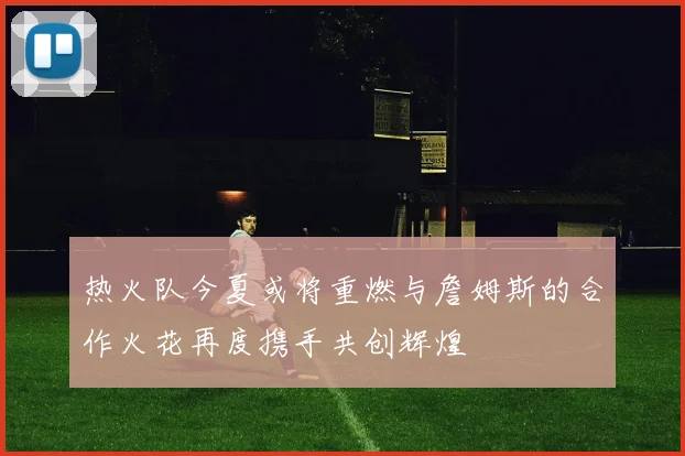 热火队今夏或将重燃与詹姆斯的合作火花再度携手共创辉煌