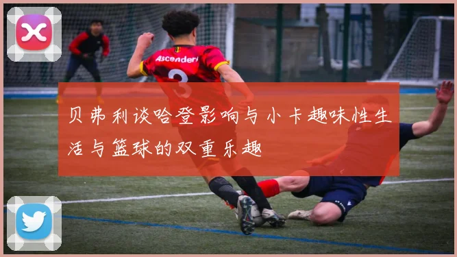 贝弗利谈哈登影响与小卡趣味性生活与篮球的双重乐趣