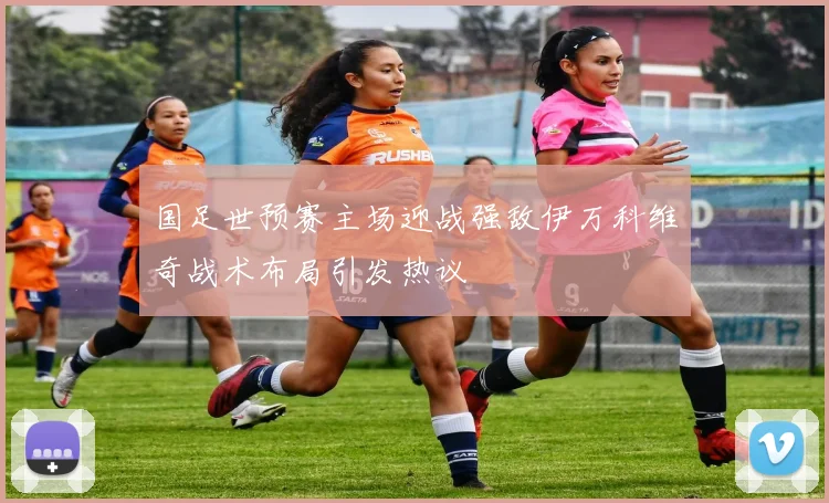 国足世预赛主场迎战强敌伊万科维奇战术布局引发热议